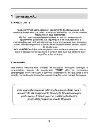 5
1 APRESENTAÇÃO
1.1 CARO CLIENTE
Parabéns!!! Você agora possui um equipamento de alta tecnologia e de
qualidade excepcional que, aliado a seus conhecimentos, produzirá excelentes
resultados em seus tratamentos.
Contudo, para que você possa explorar ao máximo os recursos do
equipamento, garantindo sua segurança e a de seus pacientes, é
imprescindível que você leia este manual e siga corretamente suas instruções.
Assim, você desempenhará a função de um profissional com elevado padrão
de atendimento.
Nós, da HTM Eletrônica, estamos prontos para esclarecer quaisquer dúvidas
sobre a operação do equipamento e também para ouvir sua opinião e suas
sugestões sobre o mesmo.
1.2 O MANUAL
Este manual descreve todo processo de instalação, montagem, operação e
características técnicas do equipamento VIBRIA® além de importantes
considerações sobre ultrassom e correntes excitomotoras, no que tange a sua
geração, forma de onda, indicações, contraindicações, entre outras informações.
Este manual contém as informações necessárias para o
uso correto do equipamento Vibria® Ele foi elaborado por
profissionais treinados e com qualificação técnica
necessária para esse tipo de literatura
 