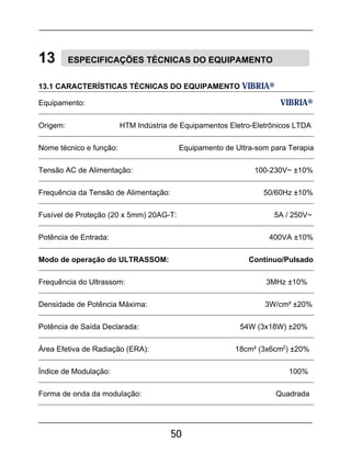 50
13 ESPECIFICAÇÕES TÉCNICAS DO EQUIPAMENTO
13.1 CARACTERÍSTICAS TÉCNICAS DO EQUIPAMENTO VIBRIA®
Equipamento: VIBRIA®
Origem: HTM Indústria de Equipamentos Eletro-Eletrônicos LTDA
Nome técnico e função: Equipamento de Ultra-som para Terapia
Tensão AC de Alimentação: 100-230V~ ±10%
Frequência da Tensão de Alimentação: 50/60Hz ±10%
Fusível de Proteção (20 x 5mm) 20AG-T: 5A / 250V~
Potência de Entrada: 400VA ±10%
Modo de operação do ULTRASSOM: Contínuo/Pulsado
Frequência do Ultrassom: 3MHz ±10%
Densidade de Potência Máxima: 3W/cm² ±20%
Potência de Saída Declarada: 54W (3x18W) ±20%
Área Efetiva de Radiação (ERA): 18cm² (3x6cm2
) ±20%
Índice de Modulação: 100%
Forma de onda da modulação: Quadrada
 
