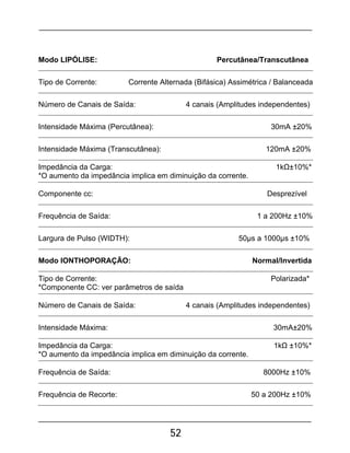 52
Modo LIPÓLISE: Percutânea/Transcutânea
Tipo de Corrente: Corrente Alternada (Bifásica) Assimétrica / Balanceada
Número de Canais de Saída: 4 canais (Amplitudes independentes)
Intensidade Máxima (Percutânea): 30mA ±20%
Intensidade Máxima (Transcutânea): 120mA ±20%
Impedância da Carga: 1kΩ±10%*
*O aumento da impedância implica em diminuição da corrente.
Componente cc: Desprezível
Frequência de Saída: 1 a 200Hz ±10%
Largura de Pulso (WIDTH): 50µs a 1000µs ±10%
Modo IONTHOPORAÇÃO: Normal/Invertida
Tipo de Corrente: Polarizada*
*Componente CC: ver parâmetros de saída
Número de Canais de Saída: 4 canais (Amplitudes independentes)
Intensidade Máxima: 30mA±20%
Impedância da Carga: 1kΩ ±10%*
*O aumento da impedância implica em diminuição da corrente.
Frequência de Saída: 8000Hz ±10%
Frequência de Recorte: 50 a 200Hz ±10%
 