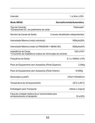 53
Intervalo: 1 a 5min ±10%
Modo MENS: Normal/Invertida/Automática
Tipo de Corrente: Polarizada*
*Componente CC: ver parâmetros de saída
Número de Canais de Saída: 4 canais (Amplitudes independentes)
Intensidade Máxima (modo individual): 1000µA±20%
Intensidade Máxima (modo ULTRASSOM + MENS 3D): 3000µA±20%
Impedância da Carga: 1kΩ ±10%*
*O aumento da impedância implica em diminuição da corrente.
Frequência de Saída: 0,1 a 1000Hz ±10%
Peso do Equipamento sem Acessórios (Parte Superior): 3,34Kg
Peso do Equipamento sem Acessórios (Parte Inferior): 16,90Kg
Dimensões (LxAxP): 570x1170x520mm
Temperatura de Armazenamento: -20°C a 60°C
Embalagem para Transporte: Utilizar a original
Faixa de umidade relativa do ar recomendada para
armazenamento e transporte: 10 a 60%
 