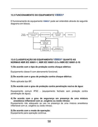 58
13.5 FUNCIONAMENTO DO EQUIPAMENTO VIBRIA®
O funcionamento do equipamento VIBRIA® pode ser entendido através do seguinte
diagrama em blocos.
13.6 CLASSIFICAÇÃO DO EQUIPAMENTO VIBRIA® QUANTO AS
NORMAS NBR IEC 60601-1, NBR IEC 60601-2-5 e NBR IEC 60601-2-10
1) De acordo com o tipo de proteção contra choque elétrico:
Equipamento classe II com aterramento funcional;
2) De acordo com o grau de proteção contra choque elétrico:
Parte aplicada tipo BF;
3) De acordo com o grau de proteção contra penetração nociva de água:
Equipamento comum IPX0 - (equipamento fechado sem proteção contra
penetração de água);
4) De acordo com o grau de segurança em presença de uma mistura
anestésica inflamável com ar, oxigênio ou óxido nitroso:
Equipamento não adequado ao uso na presença de uma mistura anestésica
inflamável com ar, oxigênio ou óxido nitroso;
5) De acordo com o modo de operação:
Equipamento para operação contínua.
 