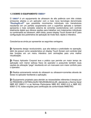 6
1.3 SOBRE O EQUIPAMENTO VIBRIA®
O VIBRIA® é um equipamento de ultrassom de alta potência com três cristais
emissores aliados a um aplicador com a mais nova tecnologia denominada
“FloatingHead®” que possibilita movimentos individuais nos transdutores
resultando em um perfeito acoplamento com a superfície aplicada e também
apresenta o mais completo sistema de correntes excitomotoras com controle
totalmente digital que oferece opções para trabalhar com tratamentos individuais
ou combinados ao ultrassom, além disso, possui display Touch Screen de 8” para
configuração dos parâmetros de aplicação de modo fácil, rápido e interativo.
Caracteriza-se ainda por apresentar as seguintes vantagens:
þ Apresenta design revolucionário, que alia beleza e praticidade na operação,
além de possuir como característica um display Touch Screen com controle total
das funções em um menu interativo com animações para uma melhor
visualização;
þ Possui Aplicador Corporal leve e prático que permite um maior tempo de
aplicação com menor esforço físico do operador e possuindo também duas
opções de utilização “pega” resultando em um manuseio com maior conforto para
o operador;
þ Realiza acionamento remoto do ultrassom ou ultrassom+correntes através de
teclas no aplicador facilitando a aplicação;
þ Equipamento projetado para atender as necessidades referentes à terapia por
ULTRASSOM e ESTIMULAÇÃO NEUROMUSCULAR, atendendo a Norma Geral
NBR IEC 60601-1 e as Normas Particulares NBR IEC 60601-2-5 e NBR IEC
60601-2-10, todas exigidas para certificação de conformidade INMETRO.
 