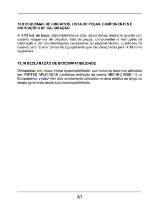 61
13.9 ESQUEMAS DE CIRCUITOS, LISTA DE PEÇAS, COMPONENTES E
INSTRUÇÕES DE CALIBRAÇÃO
A HTM Ind. de Equip. Eletro-Eletrônicos Ltda. disponibiliza, mediante acordo com
usuário, esquemas de circuitos, lista de peças, componentes e instruções de
calibração e demais informações necessárias ao pessoal técnico qualificado do
usuário para reparar partes do Equipamento que são designadas pela HTM como
reparáveis.
13.10 DECLARAÇÃO DE BIOCOMPATIBILIDADE
Declaramos sob nossa inteira responsabilidade, que todos os materiais utilizados
em PARTES APLICADAS (conforme definição da norma NBR IEC 60601-1) no
Equipamento VIBRIA® têm sido amplamente utilizados na área médica ao longo do
tempo garantindo assim sua biocompatibilidade.
 