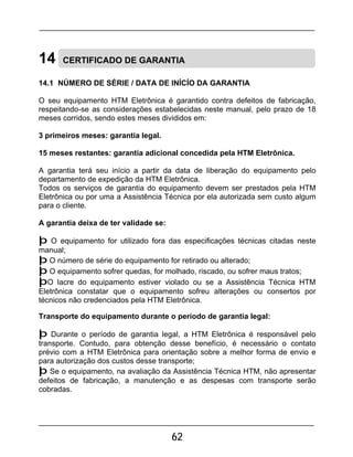 62
14 CERTIFICADO DE GARANTIA
14.1 NÚMERO DE SÉRIE / DATA DE INÍCÍO DA GARANTIA
O seu equipamento HTM Eletrônica é garantido contra defeitos de fabricação,
respeitando-se as considerações estabelecidas neste manual, pelo prazo de 18
meses corridos, sendo estes meses divididos em:
3 primeiros meses: garantia legal.
15 meses restantes: garantia adicional concedida pela HTM Eletrônica.
A garantia terá seu início a partir da data de liberação do equipamento pelo
departamento de expedição da HTM Eletrônica.
Todos os serviços de garantia do equipamento devem ser prestados pela HTM
Eletrônica ou por uma a Assistência Técnica por ela autorizada sem custo algum
para o cliente.
A garantia deixa de ter validade se:
þ O equipamento for utilizado fora das especificações técnicas citadas neste
manual;
þ O número de série do equipamento for retirado ou alterado;
þ O equipamento sofrer quedas, for molhado, riscado, ou sofrer maus tratos;
þO lacre do equipamento estiver violado ou se a Assistência Técnica HTM
Eletrônica constatar que o equipamento sofreu alterações ou consertos por
técnicos não credenciados pela HTM Eletrônica.
Transporte do equipamento durante o período de garantia legal:
þ Durante o período de garantia legal, a HTM Eletrônica é responsável pelo
transporte. Contudo, para obtenção desse benefício, é necessário o contato
prévio com a HTM Eletrônica para orientação sobre a melhor forma de envio e
para autorização dos custos desse transporte;
þ Se o equipamento, na avaliação da Assistência Técnica HTM, não apresentar
defeitos de fabricação, a manutenção e as despesas com transporte serão
cobradas.
 