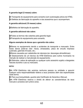 63
A garantia legal (3 meses) cobre:
þ Transporte do equipamento para conserto (com autorização prévia da HTM);
þ Defeitos de fabricação do aparelho e dos acessórios que o acompanham.
A garantia adicional (15 meses) cobre:
þDefeitos de fabricação do aparelho.
A garantia adicional não cobre:
þTodos os termos não cobertos pela garantia legal;
þTransporte do equipamento para conserto.
Alguns exemplos de danos que a garantia não cobre:
þDanos no equipamento devido a acidentes de transporte e manuseio. Entre
esses danos pode-se citar: riscos, amassados, placa de circuito impresso
quebrada, gabinete trincado, etc.;
þDanos causados por catástrofes da natureza (ex: descargas atmosféricas);
þ Deslocamento de um técnico da HTM Eletrônica para outros municípios na
intenção de realizar a manutenção do equipamento;
þ Eletrodos, cabos de aplicação ou qualquer outro acessório sujeito a desgastes
naturais durante o uso ou manuseio.
NOTA!
þA HTM Eletrônica não autoriza nenhuma pessoa ou entidade a assumir
qualquer outra responsabilidade relativa a seus produtos além das especificadas
neste termo;
þ Para sua tranquilidade, guarde este Certificado de Garantia e Manual;
þA HTM Eletrônica reserva o direito de alterar as características de seus
manuais e produtos sem prévio aviso.
 