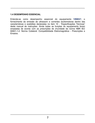 7
1.4 DESEMPENHO ESSENCIAL
Entende-se como desempenho essencial do equipamento VIBRIA®, o
fornecimento da emissão de ultrassom e correntes excitomotoras dentro das
características e exatidões declaradas no item 10 - “Especificações Técnicas”
deste manual de instruções. Ainda todas as funções do equipamento foram
ensaiadas de acordo com as prescrições de imunidade da norma NBR IEC
60601-1-2: Norma Colateral: Compatibilidade Eletromagnética - Prescrições e
Ensaios.
 