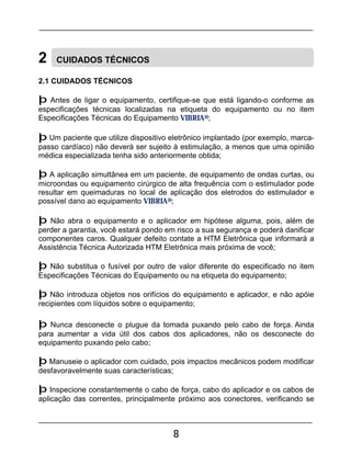 8
2 CUIDADOS TÉCNICOS
2.1 CUIDADOS TÉCNICOS
þ Antes de ligar o equipamento, certifique-se que está ligando-o conforme as
especificações técnicas localizadas na etiqueta do equipamento ou no item
Especificações Técnicas do Equipamento VIBRIA®;
þ Um paciente que utilize dispositivo eletrônico implantado (por exemplo, marca-
passo cardíaco) não deverá ser sujeito à estimulação, a menos que uma opinião
médica especializada tenha sido anteriormente obtida;
þ A aplicação simultânea em um paciente, de equipamento de ondas curtas, ou
microondas ou equipamento cirúrgico de alta frequência com o estimulador pode
resultar em queimaduras no local de aplicação dos eletrodos do estimulador e
possível dano ao equipamento VIBRIA®;
þ Não abra o equipamento e o aplicador em hipótese alguma, pois, além de
perder a garantia, você estará pondo em risco a sua segurança e poderá danificar
componentes caros. Qualquer defeito contate a HTM Eletrônica que informará a
Assistência Técnica Autorizada HTM Eletrônica mais próxima de você;
þ Não substitua o fusível por outro de valor diferente do especificado no item
Especificações Técnicas do Equipamento ou na etiqueta do equipamento;
þ Não introduza objetos nos orifícios do equipamento e aplicador, e não apóie
recipientes com líquidos sobre o equipamento;
þ Nunca desconecte o plugue da tomada puxando pelo cabo de força. Ainda
para aumentar a vida útil dos cabos dos aplicadores, não os desconecte do
equipamento puxando pelo cabo;
þ Manuseie o aplicador com cuidado, pois impactos mecânicos podem modificar
desfavoravelmente suas características;
þ Inspecione constantemente o cabo de força, cabo do aplicador e os cabos de
aplicação das correntes, principalmente próximo aos conectores, verificando se
 
