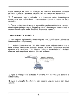 9
existe presença de cortes na isolação dos mesmos. Percebendo qualquer
problema siga os procedimentos descritos para manutenção do equipamento;
þ É necessário que o aplicador e o transdutor sejam inspecionados
regularmente para verificação de trincas que podem permitir o ingresso de fluido
condutivo;
þ É recomendada atenção especial ao usuário quando a densidade de corrente
para qualquer eletrodo exceder 2 mA eficazes/cm². Observe que, quanto menor a
área do eletrodo maior será a densidade de corrente (mA/cm²).
2.2 CUIDADOS COM A LIMPEZA
þ Para limpar o equipamento, utilize um pano seco. Agindo assim você estará
conservando seu equipamento;
þ O aplicador deve ser limpo com pano úmido. Se for necessário lavar a parte
onde ficam os transdutores devido ao acúmulo de sujeira, faça-o após envolver
uma toalha na parte superior do aplicador conforme figura abaixo. Em hipótese
alguma a parte superior do aplicador deve ser molhada.
Sempre que for utilizar água para
limpeza dos transdutores proteger o
aplicador com uma toalha seca e limpa
a partir do ponto identificado abaixo. A
parte superior do aplicador nunca deve
ser molhada.
þ Após a utilização dos eletrodos de silicone, lave-os com água corrente e
sabão neutro;
þ Após a utilização dos eletrodos com esponja vegetal, lave-os com água
corrente.
 