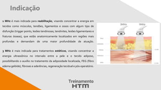 Indicação
1 MHz é mais indicada para reabilitação, visando concentrar a energia em
tecidos como músculos, tendões, ligamentos e ossos com algum tipo de
disfunção (trigger points, lesões tendinosas, tendinites, lesões ligamentares e
fraturas ósseas), que estão anatomicamente localizados em regiões mais
profundas e demandam de uma maior profundidade de atuação.
3 MHz é mais indicada para tratamentos estéticos, visando concentrar a
energia ultrassônica no intervalo entre a pele e o tecido adiposo,
possibilitando o auxílio no tratamento da adiposidade localizada, FEG (fibro
edema gelóide), fibroses e aderências, regeneração tecidual e pós-operatório.
 