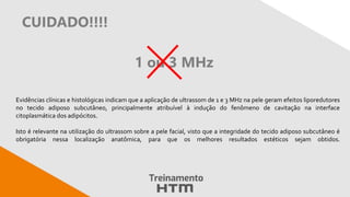 CUIDADO!!!!
Evidências clínicas e histológicas indicam que a aplicação de ultrassom de 1 e 3 MHz na pele geram efeitos liporedutores
no tecido adiposo subcutâneo, principalmente atribuível à indução do fenômeno de cavitação na interface
citoplasmática dos adipócitos.
Isto é relevante na utilização do ultrassom sobre a pele facial, visto que a integridade do tecido adiposo subcutâneo é
obrigatória nessa localização anatômica, para que os melhores resultados estéticos sejam obtidos.
1 ou 3 MHz
 