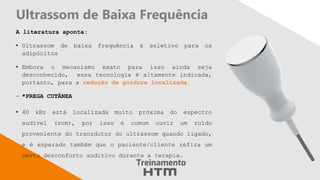 Ultrassom de Baixa Frequência
A literatura aponta:
• Ultrassom de baixa frequência é seletivo para os
adipócitos
• Embora o mecanismo exato para isso ainda seja
desconhecido, essa tecnologia é altamente indicada,
portanto, para a redução de gordura localizada.
- *PREGA CUTÂNEA
• 40 kHz está localizada muito próxima do espectro
audível (som), por isso é comum ouvir um ruído
proveniente do transdutor do ultrassom quando ligado,
e é esperado também que o paciente/cliente refira um
certo desconforto auditivo durante a terapia.
 