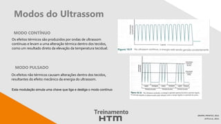 Modos do Ultrassom
MODO CONTÍNUO
DRAPER; PRENTICE, 2014.
LEITE et al.; 2013.
MODO PULSADO
Os efeitos térmicos são produzidos por ondas de ultrassom
contínuas e levam a uma alteração térmica dentro dos tecidos,
como um resultado direto da elevação da temperatura tecidual.
Os efeitos não térmicos causam alterações dentro dos tecidos,
resultantes do efeito mecânico da energia do ultrassom.
Esta modulação simula uma chave que liga e desliga o modo contínuo
 