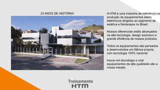 A HTM é uma indústria de referência na
produção de equipamentos eletro
eletrônicos dirigidos ao segmento de
estética e fisioterapia no Brasil.
Nossos diferenciais estão alicerçados
na alta tecnologia, design exclusivo e
grande eficiência de nossos produtos.
Todos os equipamentos são pensados
e desenvolvidos em fábrica própria,
com tecnologia 100% nacional.
Inovar em tecnologia e criar
equipamentos de alta qualidade são a
nossa missão.
23 ANOS DE HISTÓRIA!
 