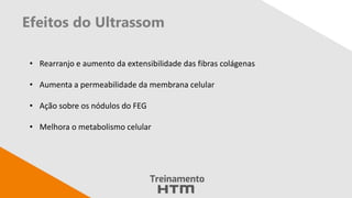 Efeitos do Ultrassom
• Rearranjo e aumento da extensibilidade das fibras colágenas
• Aumenta a permeabilidade da membrana celular
• Ação sobre os nódulos do FEG
• Melhora o metabolismo celular
 