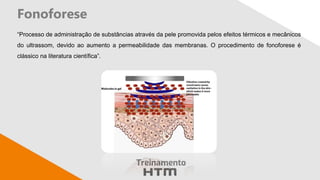 Fonoforese
“Processo de administração de substâncias através da pele promovida pelos efeitos térmicos e mecânicos
do ultrassom, devido ao aumento a permeabilidade das membranas. O procedimento de fonoforese é
clássico na literatura científica”.
 