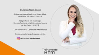 Dra. Larissa Rossini Dinanni
Fisioterapeuta graduada pela Universidade
Federal de São Paulo – UNIFESP
Pós graduada em Fisioterapia
Dermatofuncional pela Universidade Federal
de São Paulo – UNIFESP
Consultora Clinica Científica HTM Eletrônica
Presto consultorias a clinicas de estética
INSTAGRAM: @laridinanni
 
