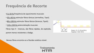Frequência de Recorte
•2 a 10 Hz frequência de aquecimento muscular.
• 30 a 40 Hz estimular fibras tônicas (vermelhas, TipoI).
• 80 a 100 Hz estimular fibras fásicas (brancas, TipoII).
• 110 a 150 Hz potencialização muscular.
Fibras tipo II – brancas, são fibras rápidas, de explosão,
porem menos resistentes a fadiga.
Nessas fibras encontra-se a flacidez estética visível.
 