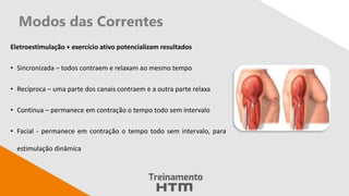 Eletroestimulação + exercício ativo potencializam resultados
• Sincronizada – todos contraem e relaxam ao mesmo tempo
• Recíproca – uma parte dos canais contraem e a outra parte relaxa
• Contínua – permanece em contração o tempo todo sem intervalo
• Facial - permanece em contração o tempo todo sem intervalo, para
estimulação dinâmica
Modos das Correntes
 
