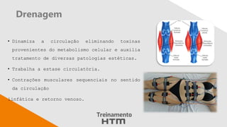 Drenagem
• Dinamiza a circulação eliminando toxinas
provenientes do metabolismo celular e auxilia
tratamento de diversas patologias estéticas.
• Trabalha a estase circulatória.
• Contrações musculares sequenciais no sentido
da circulação
linfática e retorno venoso.
 