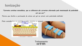 Ionização
“Corrente contínua monofásica, que se diferencia das correntes alternadas pela manutenção da polaridade
em seu uso”.
Técnica que facilita a permeação de ativos em gel ou sérum com polaridade definida.
Polos semelhantes se repelem e polos opostos se atraem
 