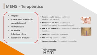MENS - Terapêutico
• Analgesia
• Aceleração do processo de
reparação tecidual
• Antinflamatório
• Bactericida
• Redução de edema
• Relaxamento muscular
• Revitalização cutânea (ativação
metabolismo celular)
• Tratamento da Acne (bactericida,
antinflamatório, descongestionante)
• Pré e Pós operatório (nutrição e reparação
tecidual)
• Celulite (nutrição, drenagem)
• Pós peeling (cicatrizante)
• Cansaço muscular (relaxamento muscular)
 