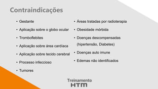 Contraindicações
• Gestante
• Aplicação sobre o globo ocular
• Tromboflebites
• Aplicação sobre área cardíaca
• Aplicação sobre tecido cerebral
• Processo infeccioso
• Tumores
• Áreas tratadas por radioterapia
• Obesidade mórbida
• Doenças descompensadas
(hipertensão, Diabetes)
• Doenças auto imune
• Edemas não identificados
 