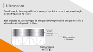 Ultrassom
Transformação da energia elétrica em energia mecânica, produzindo uma vibração
de alta frequência no tecido.
Esse processo de transformação de energia eletromagnética em energia mecânica é
chamado efeito de piezeletricidade.
Efeito mecânico
e fisiológico
 