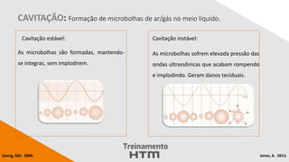 CAVITAÇÃO: Formação de microbolhas de ar/gás no meio líquido.
Cavitação estável:
As microbolhas são formadas, mantendo-
se integras, sem implodirem.
Cavitação instável:
As microbolhas sofrem elevada pressão das
ondas ultrassônicas que acabam rompendo
e implodindo. Geram danos teciduais.
Jones, A. 2013.
Seong, MD. 2006.
 