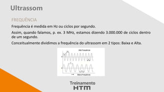 Ultrassom
FREQUÊNCIA
Frequência é medida em Hz ou ciclos por segundo.
Assim, quando falamos, p. ex. 3 MHz, estamos dizendo 3.000.000 de ciclos dentro
de um segundo.
Conceitualmente dividimos a frequência do ultrassom em 2 tipos: Baixa e Alta.
 