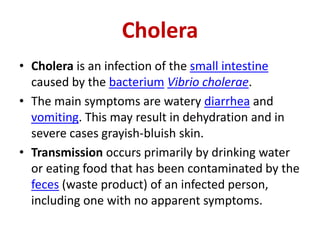 Cholera
• Cholera is an infection of the small intestine
caused by the bacterium Vibrio cholerae.
• The main symptoms are watery diarrhea and
vomiting. This may result in dehydration and in
severe cases grayish-bluish skin.
• Transmission occurs primarily by drinking water
or eating food that has been contaminated by the
feces (waste product) of an infected person,
including one with no apparent symptoms.
 