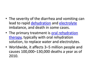 • The severity of the diarrhea and vomiting can
lead to rapid dehydration and electrolyte
imbalance, and death in some cases.
• The primary treatment is oral rehydration
therapy, typically with oral rehydration
solution, to replace water and electrolytes.
• Worldwide, it affects 3–5 million people and
causes 100,000–130,000 deaths a year as of
2010.
 