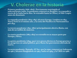 •   Primera pandemia (1816–1826). Previamente restringida al
    subcontinente indio, la pandemia comenzó en Bengala y se expandió a
    través de la India hacia 1820. Se extendió hasta la China y el Mar Caspio
    antes de disminuir.

•   La segunda pandemia (1829–1851) alcanzó Europa, Londres en 1832,
    Nueva York en el mismo año, y la costa del Pacífico en Norteamérica
    por 1834.

•   La tercera pandemia (1852–1860) principalmente afectó a Rusia, con
    más de un millón de muertos.

•   La cuarta pandemia (1863–1875) se extendió en su mayor parte por
    Europa y África.

•   La quinta pandemia (1899–1923) tuvo pocos efectos en Europa gracias a
    los progresos en salud pública, pero Rusia fue gravemente afectada de
    nuevo.

•   La sexta pandemia, llamada «El Tor» por la cepa, comenzó en Indonesia
    en 1961 y alcanzó Bangladesh en 1963, India en 1964, y la URSS en 1966.
 