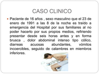 CASO CLINICO
 Paciente de 16 años , sexo masculino que el 23 de
enero de 1991 a las 8 de la noche es traído a
emergencia del Hospital por sus familiares al no
poder hacerlo por sus propios medios, refiriendo
presentar desde seis horas antes y en forma
brusca , dolor abdominal intenso tipo cólico,
diarreas acuosas abundantes, vómitos
incoercibles, seguido de calambres en miembros
inferiores.
 