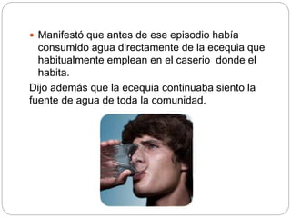  Manifestó que antes de ese episodio había
consumido agua directamente de la ecequia que
habitualmente emplean en el caserio donde el
habita.
Dijo además que la ecequia continuaba siento la
fuente de agua de toda la comunidad.
 