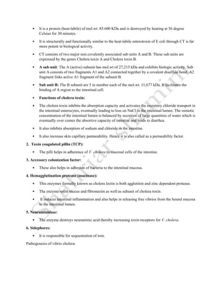  It is a protein (heat-labile) of mol.wt. 85.600 KDa and is destroyed by heating at 56 degree
Celsius for 30 minutes.
 It is structurally and functionally similar to the heat-labile enterotoxin of E coli through CT is far
more potent in biological activity.
 CT consists of two major non covalently associated sub units A and B. These sub units are
expressed by the genes Cholera toxin A and Cholera toxin B.
 A sub unit: The A (active) subunit has mol.wt of 27,215 kDa and exhibits biologic activity. Sub
unit A consists of two fragments A1 and A2 connected together by a covalent disulfide bond. A2
fragment links active A1 fragment of the subunit B.
 Sub unit B: The B subunit are 5 in number each of the mol.wt. 11,677 kDa. It facilitates the
binding of A region to the intestinal cell.
 Functions of cholera toxin:
 The cholera toxin inhibits the absorption capacity and activates the excretory chloride transport in
the intestinal enterocytes, eventually leading to loss on NaCl in the intestinal lumen. The osmotic
concentration of the intestinal lumen is balanced by secretion of large quantities of water which is
eventually over comes the absortive capacity of intestine and lends to diarrhea.
 It also inhibits absorption of sodium and chloride in the intestine.
 It also increase skin capillary pamneability. Hence it is also called as a permeability factor.
2. Toxin coagulated pillin (TCP):
 The pilli helps in adherence of V. cholera to mucosal cells of the intestine.
3. Accessory colonization factor:
 These also helps in adhesion of bacteria to the intestinal mucosa.
4. Hemagglutination protease (mucinase):
 This enzymes formally known as cholera lectin is both agglutinin and zinc dependent protease.
 The enzyme splits mucus and fibronectin as well as subunit of cholera toxin.
 It induces intestinal inflammation and also helps in releasing free vibrios from the bound mucosa
to the intestinal lumen.
5. Neuraminidase:
 The enzyme destroys neuraminic acid thereby increasing toxin receptors for V. cholera.
6. Sidephores:
 It is responsible for sequestration of iron.
Pathogenesis of vibrio cholera:
 