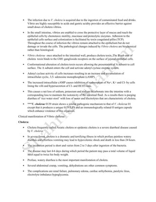  The infection due to V. cholera is acquired due to the ingestion of contaminated food and drinks.
Vibrio are highly susceptible to acids and gastric acidity provides an effective barrier against
small doses of cholera vibrios.
 In the small intestine, vibrios are enabled to cross the protective layer of mucus and reach the
epithelial cells by chemotaxic motility, mucinase and proteolytic enzymes. Adhesion to the
epithelial cells surface and colonization is facilitated by toxin coagulated pillin (TCP).
Throughout the course of infection the vibrios remain attached to the epithelium but do not
damage or invade the cells. The pathological changes induced by Vibrio cholera are biochemical
rather than histological.
 Vibrio cholerae once attached to the intestinal wall, produce cholera toxin. The B sub unit of
cholera toxin binds to the GM1 ganglioside receptors on the surface of jejunal epithelial cells.
 Conformational alteration of cholera toxin occurs allowing the presentation of A subunit to cell
surface. The A subunit enters the cell and activate adenyl cyclase enzyme system.
 Adenyl cyclase activity of cells increases resulting in an increase and accumulation of
intracellular cyclic, 3,5- adenosine monophosphate (cAMP).
 The increased intracellular cAMP causes inhibition of reabsorption of Na+, K+ and CI- by cells
lining the villi and hypersecretion of Cl- and HCO3-ions.
 This causes a net loss of sodium, potassium and sodium bicarbonate into the intestine with a
corresponding loss to maintain the isotonicity of the intestinal fluid. As a results there is purging
diarrhea of ‘rice water stool’ with loss of water and electrolytes that are characteristic of cholera.
 ***V. cholerae 0139 strain shows a similar pathogenic mechanism to that of V. cholerae 01
except that it produces a unique 0139 LPS and an immunologically related O antigen capsule
which enhance virulence of this organism.
Clinical manifestation of Vibrio cholerae:
Cholera:
 Cholera frequently called Asiatic cholera or epidemic cholera is a severe diarrheal disease caused
by V. cholera.
 In severe forms, cholera is a dramatic and terrifying illness in which profuse painless watery
diarrhea and effortless vomiting may lead to hypovolemic shock and death in less than 24 hours.
 The incubation period is short and varies from 2 to 3 days after ingestion of the bacteria.
 The disease may last 4-6 days during which period the patient may pass a total volume of liquid
stool equal to twice his body weight.
 Profuse, watery diarrhea is the most important manifestation of cholera.
 Several abdominal cramp, vomiting, dehydrations are other common symptoms.
 The complications are renal failure, pulmonary edema, cardiac arrhythemia, paralytic ileus,
electrolyte imbalance hypoglycemia.
 
