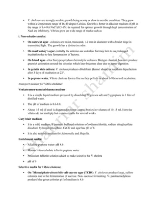  V. cholerae are strongly aerobic growth being scanty or slow in aerobic condition. They grow
within a temperature range of 16-40 degree Celsius. Growth is better in alkaline medium of pH in
the range of 6.4-9.6 NaCl (0.5-1%) is required for optimal growth through high concentration of
Nacl are inhibitory. Vibrios grow on wide range of media such as
i. Non-selective media:
 On nutrient agar– colonies are moist, transcend, 1-2 mm in diameter with a bluish tinge in
transmitted light. The growth has a distinctive odor.
 On macConkey’s agar- initially the colonies are colorless but may turn to on prolonged
incubation due to late fermentation of lactose.
 On blood agar– eltor biotypes produces hermolylic colonies. Biotype classical however produce
greenish coloration around the colonies which later becomes clear due to hemo-digestion.
 In gelatin stab culture: V. cholera produces dibuliform (funnel shape) or napiform liquefaction
after 3 days of incubation at 22°.
 In peptone water, Vibrio cholerae form a fine surface pellicle in about 6-9 hours of incubation.
Transport medium for Vibrio cholerae:
Venkatramen-ramakrishanna medium
 It is a simple liquid medium prepared by dissolving 20 gm sea salt and 5 g peptone in 1 litre of
distilled water.
 The pH of medium is 8.6-8.8.
 About 1-3 ml of stool is dispensed in screw capped bottles in volumes of 10-15 ml. Here the
vibrios do not multiply but remains viable for several weeks.
Cary blair medium
 It is a solid medium. It contains buffered solutions of sodium chloride, sodium thioglycollate
disodium hydrogen phosphate, CaCl2 and agar has pH of 8.
 It is also suitable medium for Salmonella and Shigella.
Enrichment media:
 Alkaline peptone water- pH 8.6
 Monsur’s taurocholate tellurite peptone water
 Potassium tellurite solution added to make selective for V cholera
 pH of 9
Selective media for Vibrio cholerae:
 On Tthiosulphate-citrate bile salt sacrose agar (TCBS): V. cholerae produce large, yellow
colonies due to the fermentation of sucrose. Non- sucrose fermenting V. parahaemolyticus
produce blue green colonies pH of medium is 8.6
 