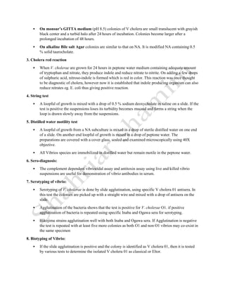  On monsur’s GITTA medium (pH 8.5) colonies of V cholera are small translucent with grayish
black center and a turbid halo after 24 hours of incubation. Colonies become larger after a
prolonged incubation of 48 hours.
 On alkaline Bile salt Agar colonies are similar to that on NA. It is modified NA containing 0.5
% solid taurocholate.
3. Cholera red reaction
 When V. cholerae are grown for 24 hours in peptone water medium containing adequate amount
of tryptophan and nitrate, they produce indole and reduce nitrate to nitrite. On adding a few drops
of sulphuric acid, nitroso-indole is formed which is red in color. This reaction was once thought
to be diagnostic of cholera, however now it is established that indole producing organism can also
reduce nitrates eg. E. coli thus giving positive reaction.
4. String test
 A loopful of growth is mixed with a drop of 0.5 % sodium deoxycholate in saline on a slide. If the
test is positive the suspensions loses its turbidity becomes mucoid and forms a string when the
loop is drawn slowly away from the suspensions.
5. Distilled water motility test
 A loopful of growth from a NA subculture is mixed in a drop of sterile distilled water on one end
of a slide. On another end loopful of growth is mixed in a drop of peptone water. The
preparations are covered with a cover glass, sealed and examined microscopically using 40X
objective.
 All Vibrios species are immobilized in distilled water but remain motile in the peptone water.
6. Sero-diagnosis:
 The complement dependent vibriocidal assay and antitoxin assay using live and killed vibrio
suspensions are useful for demonstration of vibrio antibodies in serum.
7. Serotyping of vibrio:
 Serotyping of V. cholerae is done by slide agglutination, using specific V cholera 01 antisera. In
this test the colonies are picked up with a straight wire and mixed with a drop of antisera on the
slide.
 Agglutination of the bacteria shows that the test is positive for V. cholerae O1. if positive
agglutination of bacteria is repeated using specific Inaba and Ogawa sera for serotyping.
 Hikojima strains agglutination well with both Inaba and Ogawa sera. If Agglutination is negative
the test is repeated with at least five more colonies as both O1 and non O1 vibrios may co-exist in
the same specimen
8. Biotyping of Vibrio:
 If the slide agglutination is positive and the colony is identified as V cholera 01, then it is tested
by various tests to determine the isolated V cholera 01 as classical or Eltor.
 