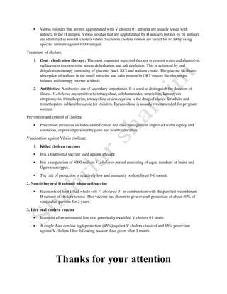  Vibrio colonies that are not agglutinated with V cholera 01 antisera are usually tested with
antisera to the H antigen. Vibrio isolates that are agglutinated by H antisera but not by 01 antisera
are identified as non-01 cholera vibrio. Such non cholera vibrios are tested for 0139 by using
specific antisera against 0139 antigen.
Treatment of cholera:
1. Oral rehydration therapy: The most important aspect of therapy is prompt water and electrolyte
replacement to correct the severe dehydration and salt depletion. This is achieved by oral
dehydration therapy consisting of glucose, Nacl, KCl and sodium citrate. The glucose facilitates
absorption of sodium in the small intestine and salts present in ORT restore the electrolyte
balance and therapy reverse acidosis.
2. Antibiotics: Antibiotics are of secondary importance. It is used to distinguish the duration of
illness. V.cholerae are sensitive to tetracycline, sulphonamides, ampicillin, kanamycin
streptomycin, trimethoprim, tetracycline or doxycycline is the drug of choice for adults and
trimethoprim, sulfamithoxazole for children. Pyrazolidone is usually recommended for pregnant
women.
Prevention and control of cholera:
 Prevention measures includes identification and case management improved water supply and
sanitation, improved personal hygiene and health education.
Vaccination against Vibrio cholerae:
1. Killed cholera vaccines
 It is a traditional vaccine used against cholera
 It is a suspension of 8000 million V. cholerae per ml consisting of equal numbers of Inaba and
Ogawa serotypes.
 The rate of protection is relatively low and immunity is short lived 3-6 month.
2. Non-living oral B subunit whole cell vaccine
 It consists of heat killed whole cell V. cholerae 01 in combination with the purified recombinant
B subunit of cholera toxoid. This vaccine has shown to give overall protection of about 80% of
vaccinated persons for 2 years.
3. Live oral cholera vaccine
 It consist of an attenuated live oral genetically modified V cholera 01 strain.
 A single dose confess high protection (95%) against V cholera classical and 65% protection
against V cholera Eltor following booster dose given after 3 month.
Thanks for your attention
 