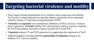 • These targets include determinants of its virulence factor expression and motility.
ToxT gene is a transcriptional activator that induces expression of two important
virulence factors, CT and toxin-coregulated pilus (TCP).
• Virstatin and capsaicin were identified as inhibitors of Vibrio cholerae virulence
factor expression. Virstatin inhibits ToxT dimerization, which is a process required
for ToxT transcription activation of genes encoded for CT and TCP.
• Capsaicin reduces CT and TCP expression by suppressing the expression of ToxT.
• High-throughput screening identified quinazoline-2,4-diamino analog as an
inhibitor of V. cholerae motility.
Targeting bacterial virulence and motility
 