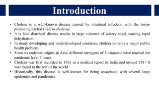 Introduction
• Cholera is a well-known disease caused by intestinal infection with the toxin-
producing bacteria Vibrio cholerae.
• It is fatal diarrheal disease results in large volumes of watery stool, causing rapid
dehydration.
• In many developing and underdeveloped countries, cholera remains a major public
health problem.
• Since its endemic origins in Asia, different serotypes of V. cholerae have reached the
pandemic level 7 times.
• Cholera was first recorded in 1563 in a medical report in India and around 1817 it
was found to the rest of the world.
• Historically, this disease is well-known for being associated with several large
epidemics and pandemics.
 
