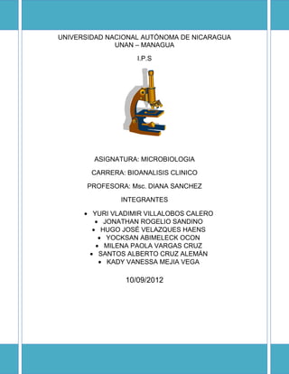 UNIVERSIDAD NACIONAL AUTÓNOMA DE NICARAGUA
UNAN – MANAGUA
I.P.S
ASIGNATURA: MICROBIOLOGIA
CARRERA: BIOANALISIS CLINICO
PROFESORA: Msc. DIANA SANCHEZ
INTEGRANTES
YURI VLADIMIR VILLALOBOS CALERO
JONATHAN ROGELIO SANDINO
HUGO JOSÉ VELAZQUES HAENS
YOCKSAN ABIMELECK OCON
MILENA PAOLA VARGAS CRUZ
SANTOS ALBERTO CRUZ ALEMÁN
KADY VANESSA MEJIA VEGA
10/09/2012
 