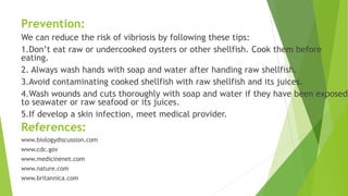 Prevention:
We can reduce the risk of vibriosis by following these tips:
1.Don’t eat raw or undercooked oysters or other shellfish. Cook them before
eating.
2. Always wash hands with soap and water after handing raw shellfish.
3.Avoid contaminating cooked shellfish with raw shellfish and its juices.
4.Wash wounds and cuts thoroughly with soap and water if they have been exposed
to seawater or raw seafood or its juices.
5.If develop a skin infection, meet medical provider.
References:
www.biologydiscussion.com
www.cdc.gov
www.medicinenet.com
www.nature.com
www.britannica.com
 