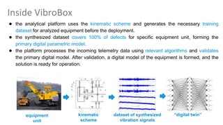 Inside VibroBox
● the analytical platform uses the kinematic scheme and generates the necessary training
dataset for analyzed equipment before the deployment.
● the synthesized dataset covers 100% of defects for specific equipment unit, forming the
primary digital parametric model.
● the platform processes the incoming telemetry data using relevant algorithms and validates
the primary digital model. After validation, a digital model of the equipment is formed, and the
solution is ready for operation.
dataset of synthesized
vibration signals
equipment
unit
kinematic
scheme
“digital twin”
 