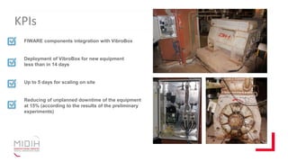 KPIs
FIWARE components integration with VibroBox
Deployment of VibroBox for new equipment
less than in 14 days
Up to 5 days for scaling on site
Reducing of unplanned downtime of the equipment
at 15% (according to the results of the preliminary
experiments)
 