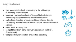 Key features
● truly automatic in-depth processing of the wide range
of incoming telemetry data
● universal – covers hundreds of types of both stationary
and moving equipment in the dozens of industries
● early-stage detection of equipment internal parts detects
followed by maintenance recommendations for each structural
element
● up to 100% accuracy rate
● compatible with 3rd party hardware equipment (AB SKF,
Prueftechnik)
● fast project implementation and perfect scalability
 