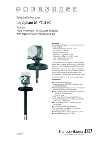 TI347F/00/en
71114954
Technical Information
Liquiphant M FTL51C
Vibronic
Point level switch for all kinds of liquids
with high corrosion-resistant coating
Application
The Liquiphant M is a point level switch which can be
used in all liquids
– for temperatures from –50 °C to 150 °C
(up to 230 °C on request)
– for pressures up to 40 bar
– for viscosity up to 10,000 mm2/s
– for densities ≥ 0.5 g/cm3
or ≥ 0.7 g/cm3
,
other settings available on request
– foam detection on request
The reliable function is not affected by flow, turbulence,
bubbles, foam, vibration, solids content or buildup. The
Liquiphant is thus the ideal substitute for float switches.
All the wetted parts of the sensor (process connection,
extension pipe and tuning fork) are coated in enamel or
various synthetic materials, making the point level
switch suitable for applications in very aggressive liquids.
International approvals certify use in hazardous areas.
Your benefits
• Use in safety systems requiring
functional safety to SIL2/SIL3 in accordance with
IEC 61508/IEC 61511-1
• Optimally adapted to the process with a wide range of
materials for corrosion-resistant coating
• Large number of process connections to choose from
– Flanges for various standards
– Universal usage
• Wide range of electronics, e.g. NAMUR, relay,
thyristor, PFM signal output: suitable connection for
every process control system
• PROFIBUS PA protocol: for commissioning and
maintenance
• No adjustment: quick, low-cost startup
• No mechanically moving parts: no maintenance
no wear, long operating life
• Monitoring of fork for damage: guaranteed function
• FDA-approved material (PFA Edlon)
 