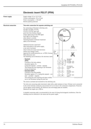 Liquiphant M FTL50(H), FTL51(H)
16 Endress+Hauser
Electronic insert FEL57 (PFM)
Power supply Supply voltage: 9.5 to 12.5 V DC
Current consumption: 10 to 13 mA
Power consumption: < 150 mW
Reverse polarity protection
Electrical connection Two-wire connection for separate switching unit
The check is activated and monitored at the switching unit.
The twin-core connecting cable (instrument cable) with a cable resistance of max. 25 Ω per core is connected
to the screw terminals (conductor cross-sections 0.5 to 2.5 mm) in the connection compartment. Protective
circuits against reverse polarity, HF influences and overvoltage peaks are installed.
Maximum line length up to 1000 m.
A shielded connecting cable is recommended in the event of strong electromagnetic interference. Here the
shielding must be connected to the sensor and the power supply.
For connecting to Nivotester switching units
FTL320, FTL325P, FTL370,
FTL372, FTL375P (also with
proof test) from Endress+Hauser.
Output signal jump of the PFM signal
from high to low frequency
when sensor is covered.
Switching between minimum/maximum
safety in the Nivotester.
Additional function “proof test”:
After interruption of the power supply,
a test cycle is activated
which checks the sensor and electronics
without any change in level.
Approved for overfill protection acc. to WHG (German
Water Resources Act).
The following can be switched at the electronic insert:
– Standard
(STD):
Corrosion of the fork unlikely;
simulation approx. 8 s
tuning fork exposed – covered – exposed.
This setting tests level reporting in the Nivotester
during the proof test.
– Extended (EXT):
Corrosion of the fork possible;
Simulation approx. 41 s: tuning fork exposed – cov-
ered – corroded – exposed.
This setting tests level reporting and alarm notifica-
tion in the Nivotester during the proof test.
L00-FTL5xxxx-04-05-xx-en-003
– +
7 8
33 34
37 38
d4 d2
z6 d6
z4 z2
PFM
50 /
150 Hz
EX
EX
1 2
FEL57
EEx ia
Nivotester
FTL320
FTL325P 1CH
FTL325P 3CH
FTL370/372
FTL375P 1CH
Input 1
FTL372
FTL375P 2CH
Input 2
FTL375P 3CH
Input 3
 