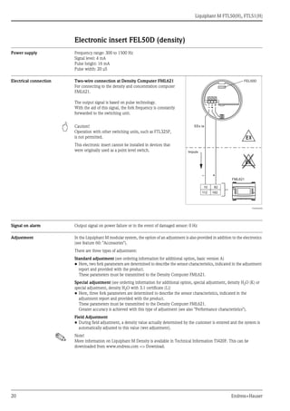 Liquiphant M FTL50(H), FTL51(H)
20 Endress+Hauser
Electronic insert FEL50D (density)
Power supply Frequency range: 300 to 1500 Hz
Signal level: 4 mA
Pulse height: 16 mA
Pulse width: 20 μS
Electrical connection Two-wire connection at Density Computer FML621
For connecting to the density and concentration computer
FML621.
The output signal is based on pulse technology.
With the aid of this signal, the fork frequency is constantly
forwarded to the switching unit.
" Caution!
Operation with other switching units, such as FTL325P,
is not permitted.
This electronic insert cannot be installed in devices that
were originally used as a point level switch.
TI420Fen004
Signal on alarm Output signal on power failure or in the event of damaged sensor: 0 Hz
Adjustment In the Liquiphant M modular system, the option of an adjustment is also provided in addition to the electronics
(see feature 60: "Accessories").
There are three types of adjustment:
Standard adjustment (see ordering information for additional option, basic version A)
• Here, two fork parameters are determined to describe the sensor characteristics, indicated in the adjustment
report and provided with the product.
These parameters must be transmitted to the Density Computer FML621.
Special adjustment (see ordering information for additional option, special adjustment, density H2O (K) or
special adjustment, density H2O with 3.1 certificate (L))
• Here, three fork parameters are determined to describe the sensor characteristics, indicated in the
adjustment report and provided with the product.
These parameters must be transmitted to the Density Computer FML621.
Greater accuracy is achieved with this type of adjustment (see also "Performance characteristics").
Field Adjustment
• During field adjustment, a density value actually determined by the customer is entered and the system is
automatically adjusted to this value (wet adjustment).
! Note!
More information on Liquiphant M Density is available in Technical Information TI420F. This can be
downloaded from www.endress.com => Download.
– +
10 82
112 182
EX
EX
1 2
FEL50D
EEx ia
FML621
Endress+Hauser
On
FML621
– +
Impuls
 