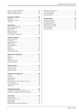 3 Endress+Hauser
Liquiphant M FTL50(H), FTL51(H)
Influence of medium temperature . . . . . . . . . . . . . . . . . . . . . . . 22
Influence of medium density . . . . . . . . . . . . . . . . . . . . . . . . . . . 22
Influence of medium pressure . . . . . . . . . . . . . . . . . . . . . . . . . . 22
Operating conditions . . . . . . . . . . . . . . . . . . . . . . . . . 23
Installation . . . . . . . . . . . . . . . . . . . . . . . . . . . . . . . . . . . . . . . . . 23
Examples of mounting . . . . . . . . . . . . . . . . . . . . . . . . . . . . . . . . 23
Orientation . . . . . . . . . . . . . . . . . . . . . . . . . . . . . . . . . . . . . . . . 25
Environment . . . . . . . . . . . . . . . . . . . . . . . . . . . . . . . 25
Ambient temperature range . . . . . . . . . . . . . . . . . . . . . . . . . . . . 25
Storage temperature . . . . . . . . . . . . . . . . . . . . . . . . . . . . . . . . . . 25
Climate class . . . . . . . . . . . . . . . . . . . . . . . . . . . . . . . . . . . . . . . 25
Degree of protection . . . . . . . . . . . . . . . . . . . . . . . . . . . . . . . . . 26
Vibration resistance . . . . . . . . . . . . . . . . . . . . . . . . . . . . . . . . . . 26
Electromagnetic compatibility . . . . . . . . . . . . . . . . . . . . . . . . . . 26
Medium conditions . . . . . . . . . . . . . . . . . . . . . . . . . . 26
Medium pressure pe . . . . . . . . . . . . . . . . . . . . . . . . . . . . . . . . . 26
Test pressure . . . . . . . . . . . . . . . . . . . . . . . . . . . . . . . . . . . . . . . 27
Medium temperature . . . . . . . . . . . . . . . . . . . . . . . . . . . . . . . . . 27
Thermal shock . . . . . . . . . . . . . . . . . . . . . . . . . . . . . . . . . . . . . . 27
State of aggregation . . . . . . . . . . . . . . . . . . . . . . . . . . . . . . . . . . 27
Density . . . . . . . . . . . . . . . . . . . . . . . . . . . . . . . . . . . . . . . . . . . 27
Viscosity . . . . . . . . . . . . . . . . . . . . . . . . . . . . . . . . . . . . . . . . . . 27
Solids content . . . . . . . . . . . . . . . . . . . . . . . . . . . . . . . . . . . . . . 27
Lateral loading capacity . . . . . . . . . . . . . . . . . . . . . . . . . . . . . . . 27
Mechanical construction . . . . . . . . . . . . . . . . . . . . . . 27
Design . . . . . . . . . . . . . . . . . . . . . . . . . . . . . . . . . . . . . . . . . . . . 27
Dimensions . . . . . . . . . . . . . . . . . . . . . . . . . . . . . . . . . . . . . . . . 29
Weights . . . . . . . . . . . . . . . . . . . . . . . . . . . . . . . . . . . . . . . . . . . 33
Materials and surfaces . . . . . . . . . . . . . . . . . . . . . . . . . . . . . . . . 33
Process connections . . . . . . . . . . . . . . . . . . . . . . . . . . . . . . . . . . 34
Human interface . . . . . . . . . . . . . . . . . . . . . . . . . . . . 35
Electronic inserts . . . . . . . . . . . . . . . . . . . . . . . . . . . . . . . . . . . . 35
Compact housing . . . . . . . . . . . . . . . . . . . . . . . . . . . . . . . . . . . . 36
Operating concept . . . . . . . . . . . . . . . . . . . . . . . . . . . . . . . . . . . 38
Certificates and approvals . . . . . . . . . . . . . . . . . . . . . 38
CE mark . . . . . . . . . . . . . . . . . . . . . . . . . . . . . . . . . . . . . . . . . . 38
C-tick mark . . . . . . . . . . . . . . . . . . . . . . . . . . . . . . . . . . . . . . . . 38
General approvals . . . . . . . . . . . . . . . . . . . . . . . . . . . . . . . . . . . 38
CRN approval . . . . . . . . . . . . . . . . . . . . . . . . . . . . . . . . . . . . . . 39
Process sealing according to ANSI/ISA 12.27.01 . . . . . . . . . . . . 39
Other certificates . . . . . . . . . . . . . . . . . . . . . . . . . . . . . . . . . . . . 39
Use in hazardous zones . . . . . . . . . . . . . . . . . . . . . . . . . . . . . . . 39
ASME B 31.3 . . . . . . . . . . . . . . . . . . . . . . . . . . . . . . . . . . . . . . . 39
Ordering information . . . . . . . . . . . . . . . . . . . . . . . . 40
Liquiphant M FTL50, FTL51 product structure . . . . . . . . . . . . . . 40
Liquiphant M FTL50H, FTL51H product structure . . . . . . . . . . . 44
Accessories . . . . . . . . . . . . . . . . . . . . . . . . . . . . . . . . 47
Weld-in adapter . . . . . . . . . . . . . . . . . . . . . . . . . . . . . . . . . . . . . 47
Weather protection cover . . . . . . . . . . . . . . . . . . . . . . . . . . . . . . 49
Lap joint flange . . . . . . . . . . . . . . . . . . . . . . . . . . . . . . . . . . . . . 49
Lap joint flanges . . . . . . . . . . . . . . . . . . . . . . . . . . . . . . . . . . . . . 50
Sliding sleeves for unpressurized operation . . . . . . . . . . . . . . . . . 50
High pressure sliding sleeves . . . . . . . . . . . . . . . . . . . . . . . . . . . 51
Cover with sight glass . . . . . . . . . . . . . . . . . . . . . . . . . . . . . . . . 52
Cover with sight glass . . . . . . . . . . . . . . . . . . . . . . . . . . . . . . . . 52
Circular connector . . . . . . . . . . . . . . . . . . . . . . . . . . . . . . . . . . . 52
Documentation . . . . . . . . . . . . . . . . . . . . . . . . . . . . . 53
Operating Instructions . . . . . . . . . . . . . . . . . . . . . . . . . . . . . . . . 53
Technical Information . . . . . . . . . . . . . . . . . . . . . . . . . . . . . . . . 53
Functional safety (SIL) . . . . . . . . . . . . . . . . . . . . . . . . . . . . . . . . 54
Safety Instructions (ATEX) . . . . . . . . . . . . . . . . . . . . . . . . . . . . . 55
Safety Instructions (NEPSI) . . . . . . . . . . . . . . . . . . . . . . . . . . . . 55
Control Drawings . . . . . . . . . . . . . . . . . . . . . . . . . . . . . . . . . . . 55
System information . . . . . . . . . . . . . . . . . . . . . . . . . . . . . . . . . . 56
 